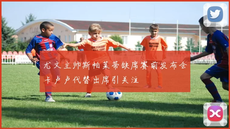 尤文主帅斯帕莱蒂缺席赛前发布会卡卢卢代替出席引关注