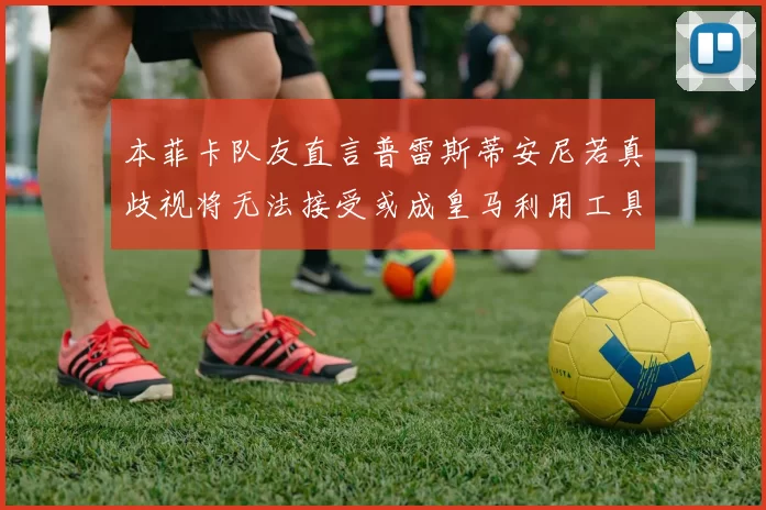 本菲卡队友直言普雷斯蒂安尼若真歧视将无法接受或成皇马利用工具