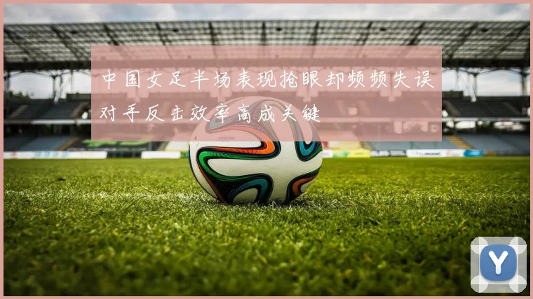 中国女足半场表现抢眼却频频失误对手反击效率高成关键
