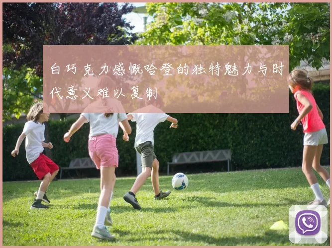 白巧克力感慨哈登的独特魅力与时代意义难以复制