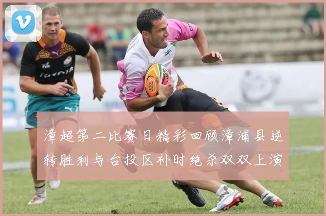 漳超第二比赛日精彩回顾漳浦县逆转胜利与台投区补时绝杀双双上演