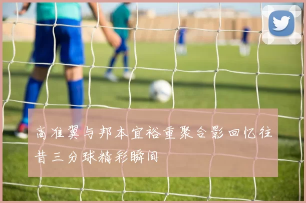 高准翼与邦本宜裕重聚合影回忆往昔三分球精彩瞬间