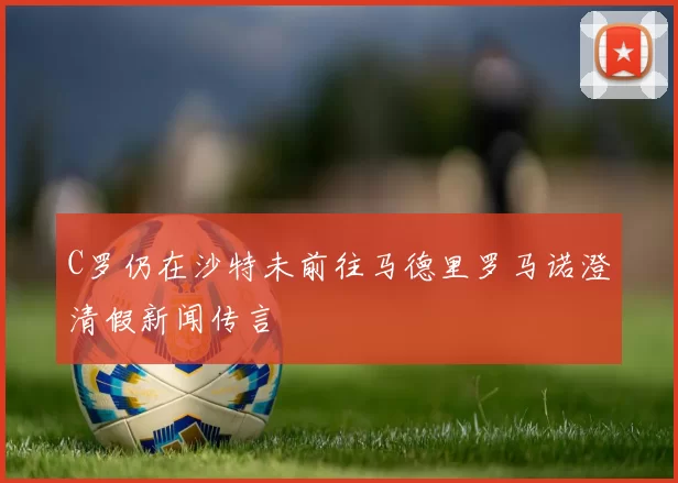 C罗仍在沙特未前往马德里罗马诺澄清假新闻传言