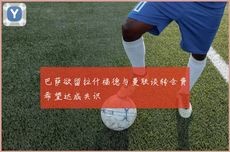 巴萨欲留拉什福德与曼联谈转会费希望达成共识