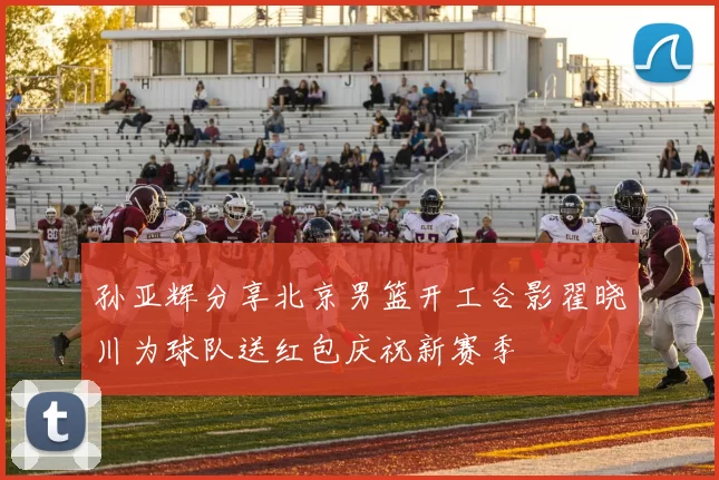 孙亚辉分享北京男篮开工合影翟晓川为球队送红包庆祝新赛季