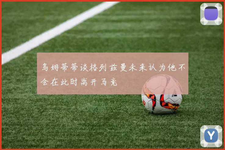 乌姆蒂蒂谈格列兹曼未来认为他不会在此时离开马竞